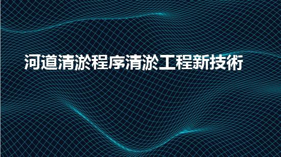 河道清淤程序清淤工程新技術(shù)揭秘！如何提升施工效率與安全性？